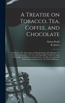 A Treatise on Tobacco, Tea, Coffee, and Chocolate: In Which, I. The Advantages and Disadvantages Attending the Use of These Commodities, Are Not Only by Paulli, Simon 1603-1680