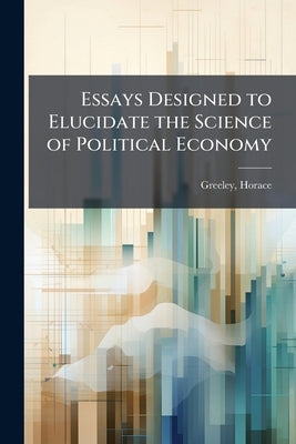 Essays Designed to Elucidate the Science of Political Economy by Greeley, Horace 1811-1872 [From Old Ca