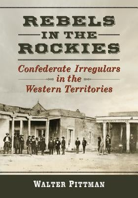 Rebels in the Rockies: Confederate Irregulars in the Western Territories by Pittman, Walter Earl