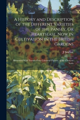 A History and Description of the Different Varieties of the Pansey, Or Heartsease, Now in Cultivation in the British Gardens: Illustrated With Twenty- by Sinclair, J.