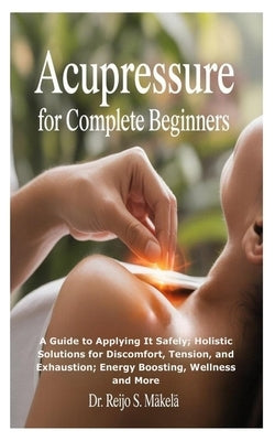 Acupressure for Complete Beginners: A Guide to Applying It Safely; Holistic Solutions for Discomfort, Tension, and Exhaustion; Energy Boosting, Wellne by S. Mäkelä, Reijo