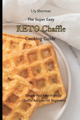 The Super Easy KETO Chaffle Cooking Guide: Simple And Keto-friendly Chaffle Recipes For Beginners by Sherman, Lily