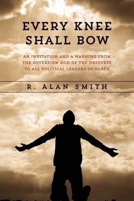Every Knee Shall Bow: An Invitation and a Warning from the Sovereign God of the Universe to ALL Political Leaders of Earth by Smith, R. Alan