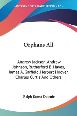 Orphans All: Andrew Jackson, Andrew Johnson, Rutherford B. Hayes, James A. Garfield, Herbert Hoover, Charles Curtis And Others by Downie, Ralph Ernest