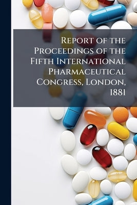 Report of the Proceedings of the Fifth International Pharmaceutical Congress, London, 1881 by Anonymous