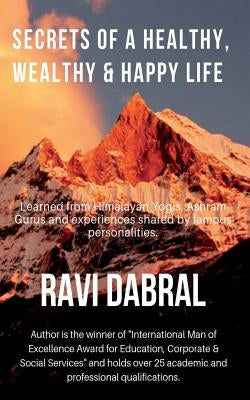Secrets of a Healthy, Wealthy & Happy Life: Learned from Himalayan yogis, ashram gurus and from experiences shared by famous personalities by Dabral, Ravi