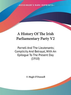 A History Of The Irish Parliamentary Party V2: Parnell And The Lieutenants; Complicity And Betrayal, With An Epilogue To The Present Day (1910) by O'Donnell, F. Hugh