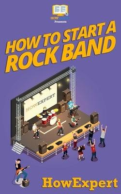 How To Start a Rock Band: Your Step-By-Step Guide To Starting a Rock Band by Howexpert Press