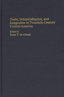Trade, Industrialization, and Integration in Twentieth-Century Central America by Alonso, Irma T. de