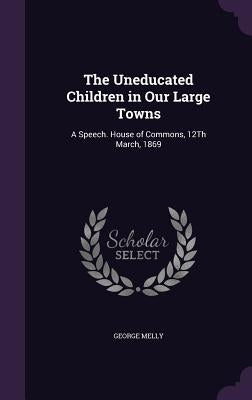 The Uneducated Children in Our Large Towns: A Speech. House of Commons, 12Th March, 1869 by Melly, George