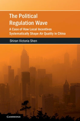 The Political Regulation Wave: A Case of How Local Incentives Systematically Shape Air Quality in China by Shen, Shiran Victoria
