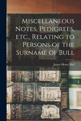 Miscellaneous Notes, Pedigrees, Etc., Relating to Persons of the Surname of Bull by Bull, James Henry 1852-