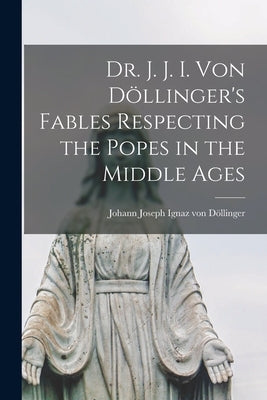 Dr. J. J. I. Von Döllinger's Fables Respecting the Popes in the Middle Ages by Von Döllinger, Johann Joseph Ignaz