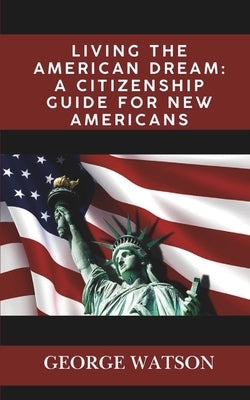 Living the American Dream: A Citizenship Guide for New Americans: Master the Process, Pass the Test, and Start Your New Journey by Watson, George