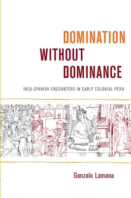 Domination without Dominance: Inca-Spanish Encounters in Early Colonial Peru by Lamana, Gonzalo