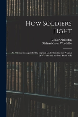 How Soldiers Fight: An Attempt to Depict for the Popular Understanding the Waging of War and the Soldier's Share in It by O'Riordan, Conal