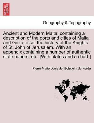 Ancient and Modern Malta: containing a description of the ports and cities of Malta and Goza; also, the history of the Knights of St. John of Je by Boisgelin De Kerdu, Pierre Marie Louis D