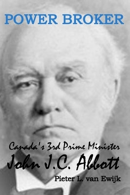 Power Broker: Canada's 3rd Prime Minister, John J.C. Abbott by Ewijk, Pieter L. Van