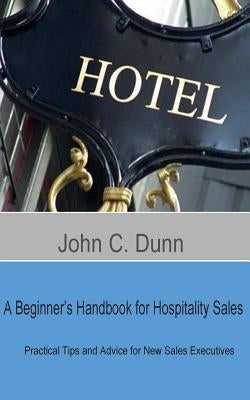 A Beginner's Handbook for Hospitality Sales: Practical Tips and Advice for New Sales Executives by Dunn, John C.