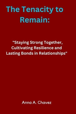 The Tenacity to Remain: "Staying Strong Together, Cultivating Resilience and Lasting Bonds in Relationships" by Chavez, Anna A.