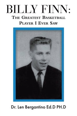 Billy Finn: The Greatest Basketball Player I Ever Saw by Dr Len Bergantino Ed D Ph D