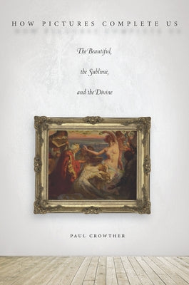 How Pictures Complete Us: The Beautiful, the Sublime, and the Divine by Crowther, Paul