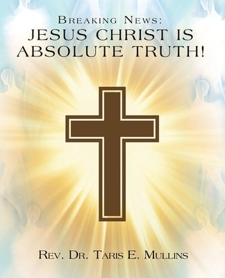 Breaking News: Jesus Christ Is Absolute Truth! by Mullins, Taris E.