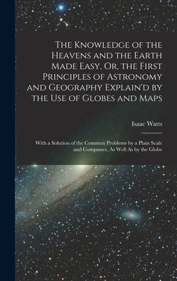 The Knowledge of the Heavens and the Earth Made Easy, Or, the First Principles of Astronomy and Geography Explain'd by the Use of Globes and Maps: Wit by Watts, Isaac