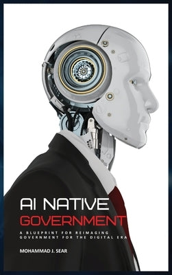 AI Native Government: A Blueprint for Reimaging Government for the Digital Era by Sear, Mohammad J.