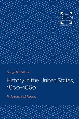 History in the United States, 1800-1860: Its Practice and Purpose by Callcott, George H.