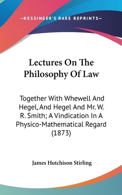 Lectures On The Philosophy Of Law: Together With Whewell And Hegel, And Hegel And Mr. W. R. Smith; A Vindication In A Physico-Mathematical Regard (187 by Stirling, James Hutchison