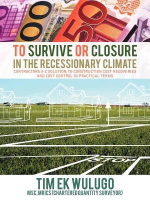 To Survive or Closure in the Recessionary Climate: Contractors A-Z Solution, to Construction Cost Recoveries and Cost Control in Practical Terms. by Ekwulugo, Tim