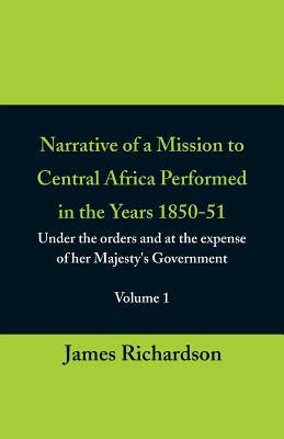 Narrative of a Mission to Central Africa Performed in the Years 1850-51, (Volume 1) Under the Orders and at the Expense of Her Majesty's Government by Richardson, James