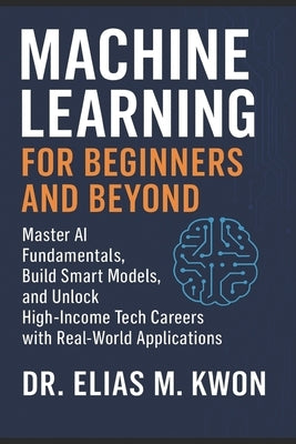 Machine Learning for Beginners and Beyond: Master AI Fundamentals, Build Smart Models, and Unlock High-Income Tech Careers with Real-World Application by Kwon, Elias M.