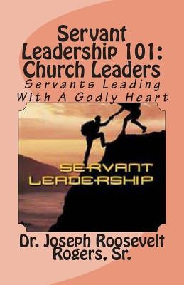 Servant Leadership 101: (Church Leaders): Servants Leading With A Godly Heart by Rogers, Sr. Joseph Roosevelt