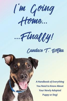 I'm Going Home...Finally!: A Handbook of Everything You Need to Know About Your Newly Adopted Puppy or Dog! by Botha, Candace T.