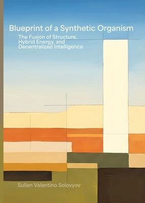 Blueprint Of A Synthetic Organism: The Fusion Of Structure, Hybrid Energy, And Decentralized Intelligence: The Fusion of Structure, Hybrid Energy, and by Solovyov, Sulien Valentino