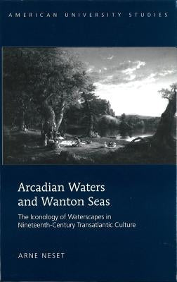 Arcadian Waters and Wanton Seas: The Iconology of Waterscapes in Nineteenth-Century Transatlantic Culture by Neset, Arne