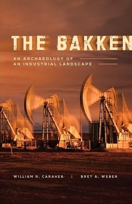 The Bakken: An Archaeology of an Industrial Landscape by Caraher, William R.