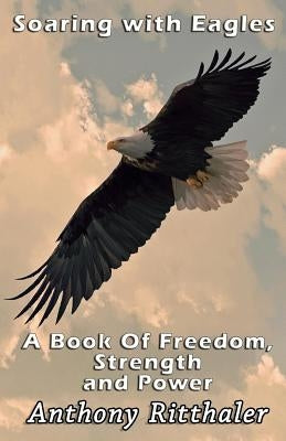 Soaring With Eagles: A Book Of Freedom, Strength And Power by Ritthaler, Anthony J.