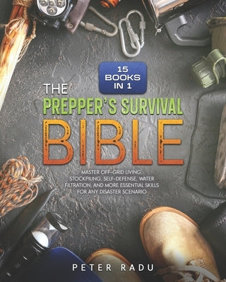 The Prepper's Survival - Bible: [15 Books in 1] Master Off-Grid Living, Stockpiling, Self-Defense, Water Filtration, and More Essential Skills for Any by Radu, Peter