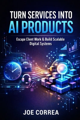 Turn Services Into AI Products: Escape Client Work by Productizing Your Expertise With AI by Correa, Joe