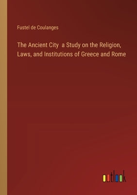 The Ancient City a Study on the Religion, Laws, and Institutions of Greece and Rome by Coulanges, Fustel de
