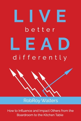 Live Better Lead Differently: How to Influence and Impact Others from the Boardroom to the Kitchen Table by Walters, Robroy