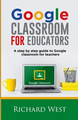 Google Classroom For Educators: A Step By Step Guide For Google Classroom for Teachers by West, Richard