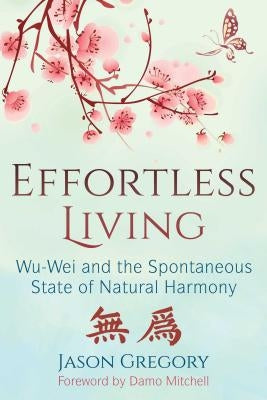 Effortless Living: Wu-Wei and the Spontaneous State of Natural Harmony by Gregory, Jason