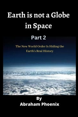 Earth is not a Globe in Space (Part 2): The New World Order Is Hiding the Earth's Real History by Phoenix, Abraham