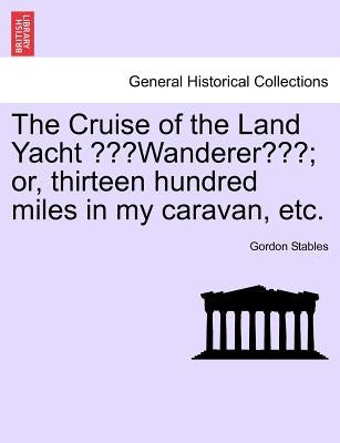 The Cruise of the Land Yacht Wanderer; Or, Thirteen Hundred Miles in My Caravan, Etc. by Stables, Gordon