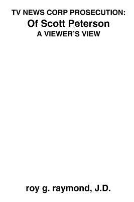 TV News Corp Prosecution: of Scott Peterson: A Viewer's View by Raymond, Roy G.