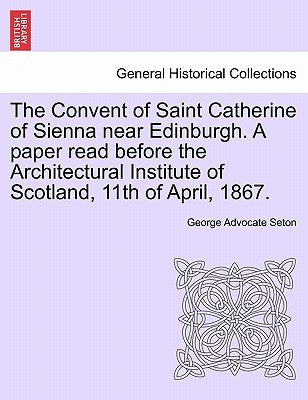 The Convent of Saint Catherine of Sienna Near Edinburgh. a Paper Read Before the Architectural Institute of Scotland, 11th of April, 1867. by Seton, George Advocate